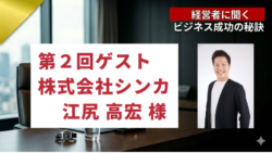 経営者に聞くビジネスの秘訣#2　第２回ゲスト　株式会社シンカ 代表取締役社長江尻 高宏様